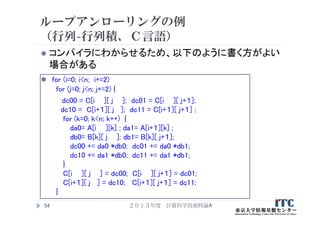 ループアンローリングの例
（行列-行列積、Ｃ言語）
 コンパイラにわからせるため、以下のように書く方がよい
場合がある
 for (i=0; i<n; i+=2)
for (j=0; j<n; j+=2) {
dc00 = C[i ][ j ]; dc01 = C[i ][ j+１];
dc10 = C[i+１][ j ]; dc11 = C[i+１][ j+１] ;
for (k=0; k<n; k++) {
da0= A[i ][k] ; da1= A[i+１][k] ;
db0= B[k][ j ]; db1= B[k][ j+１];
dc00 += da0 *db0; dc01 += da0 *db1;
dc10 += da1 *db0; dc11 += da1 *db1;
}
C[i ][ j ] = dc00; C[i ][ j+１] = dc01;
C[i+１][ j ] = dc10; C[i+１][ j+１] = dc11;
}
２０１３年度 計算科学技術特論A54
 