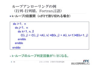 ループアンローリングの例
（行列-行列積、Fortran言語）
 k-ループ2段展開 (nが2で割り切れる場合)
do i=１, n
do j=１, n
do k=１, n, 2
C(i, j) = C(i, j) +A(i, k) *B(k, j) + A(i, k+１)*B(k+１, j)
enddo
enddo
enddo
 k-ループのループ判定回数が１/2になる。
２０１３年度 計算科学技術特論A55
 