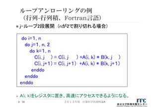 ループアンローリングの例
（行列-行列積、Fortran言語）
 j-ループ2段展開 (nが2で割り切れる場合)
do i=１, n
do j=１, n, 2
do k=１, n
C(i, j ) = C(i, j ) +A(i, k) * B(k, j )
C(i, j+１) = C(i, j+１) +A(i, k) * B(k, j+１)
enddo
enddo
enddo
 A(i, k)をレジスタに置き、高速にアクセスできるようになる。
２０１３年度 計算科学技術特論A56
 