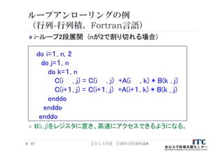 ループアンローリングの例
（行列-行列積、Fortran言語）
 i-ループ2段展開 (nが2で割り切れる場合)
do i=１, n, 2
do j=１, n
do k=１, n
C(i , j) = C(i , j) +A(i , k) * B(k , j)
C(i+１, j) = C(i+１, j) +A(i+１, k) * B(k , j)
enddo
enddo
enddo
 B(i, j)をレジスタに置き、高速にアクセスできるようになる。
２０１３年度 計算科学技術特論A57
 