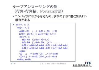 ループアンローリングの例
（行列-行列積、Fortran言語）
 コンパイラにわからせるため、以下のように書く方がよい
場合がある
 do i=１, n, 2
do j=１, n, 2
dc00 = C(i ,j ); dc01 = C(i ,j+１)
dc10 = C(i+１,j ); dc11 = C(i+１,j+１)
do k=１, n
da0= A(i ,k); da1= A(i+１, k)
db0= B(k ,j ); db1= B(k, j+１)
dc00 = dc00+da0 *db0; dc01 = dc01+da0 *db1;
dc10 = dc10+da1 *db0; dc11 = dc11+da1 *db1;
enddo
C(i , j ) = dc00; C(i , j+１) = dc01
C(i+１, j ) = dc10; C(i+１, j+１) = dc11
enddo; enddo
２０１３年度 計算科学技術特論A59
 