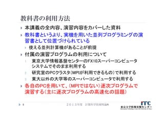 教科書の利用方法
 本講義の全内容、演習内容をカバーした資料
 教科書というより、実機を用いた並列プログラミングの演
習書として位置づけられている
 使える並列計算機があることが前提
 付属の演習プログラムの利用について
1. 東京大学情報基盤センターのFX10スーパーコンピュータ
システムでそのまま利用する
2. 研究室のPCクラスタ（MPIが利用できるもの）で利用する
3. 東大以外の大学等のスーパーコンピュータで利用する
 各自のPCを用いて、（MPIではない）逐次プログラムで
演習する（主に逐次プログラムの高速化の話題）
２０１３年度 計算科学技術特論A6
 