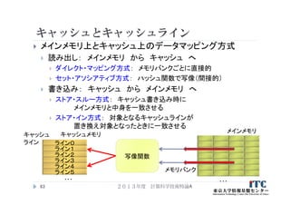 キャッシュとキャッシュライン
 メインメモリ上とキャッシュ上のデータマッピング方式
 読み出し： メインメモリ から キャッシュ へ
 ダイレクト・マッピング方式： メモリバンクごとに直接的
 セット・アソシアティブ方式： ハッシュ関数で写像（間接的）
 書き込み： キャッシュ から メインメモリ へ
 ストア・スルー方式： キャッシュ書き込み時に
メインメモリと中身を一致させる
 ストア・イン方式： 対象となるキャッシュラインが
置き換え対象となったときに一致させる
２０１３年度 計算科学技術特論A63
…
メインメモリ
メモリバンク
ライン０
ライン１
ライン２
ライン３
ライン４
ライン５
キャッシュメモリ
写像関数
キャッシュ
ライン
…
 