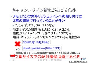 キャッシュライン衝突が起こる条件
 メモリバンクのキャッシュラインへの割り付けは
２冪の間隔で行っていることが多い
 たとえば、３２、６４、１２８など
 特定サイズの問題（たとえば１０２４次元）で、
性能が１／２～１／３、ときには１／１０になる
場合、キャッシュライン衝突が生じている可能性あり
２０１３年度 計算科学技術特論A69
実際は、OSやキャッシュ構成の影響で厳密な条件を見つけることは難しいが
2冪サイズでの配列確保は避けるべき
double a[1024][1024];
NG double precision a(1024, 1024)
 