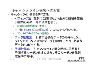 キャッシュライン衝突への対応
 キャッシュライン衝突を防ぐ方法
1. パティング法： 配列に（２冪でない）余分な領域を確保
し確保配列の一部の領域を使う。
 余分な領域を確保して使う
 例： double A[1025][1024]; で1024のサイズをアクセス
 コンパイラのオプションを使う
2. データ圧縮法： 計算に必要なデータのみキャッシュ
ライン衝突しないようにデータを確保し、かつ、必要な
データをコピーする。
3. 予測計算法： キャッシュライン衝突が起こる回数を
予測するルーチンを埋め込み、そのルーチンを配列
確保時に呼ぶ。
２０１３年度 計算科学技術特論A70
 