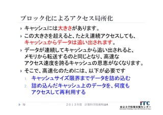 ブロック化によるアクセス局所化
 キャッシュには大きさがあります。
 この大きさを超えると、たとえ連続アクセスしても、
キャッシュからデータは追い出されます。
 データが連続してキャッシュから追い出されると、
メモリから転送するのと同じとなり、高速な
アクセス速度を誇るキャッシュの恩恵がなくなります。
 そこで、高速化のためには、以下が必要です
1. キャッシュサイズ限界までデータを詰め込む
2. 詰め込んだキャッシュ上のデータを、何度も
アクセスして再利用する
２０１３年度 計算科学技術特論A72
 