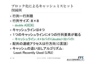 ブロック化によるキャッシュミスヒット
削減例
 行列ー行列積
 行列サイズ：８×８
 double A[8][8];
 キャッシュラインは４つ
 １つのキャッシュラインに４つの行列要素が載る
 キャッシュライン：4×8バイト(double)=32バイト
 配列の連続アクセスは行方向（C言語）
 キャッシュの追い出しアルゴリズム：
Least Recently Used (LRU)
２０１３年度 計算科学技術特論A73
 