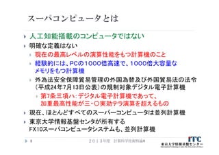 スーパコンピュータとは
 人工知能搭載のコンピュータではない
 明確な定義はない
 現在の最高レベルの演算性能をもつ計算機のこと
 経験的には、PCの１０００倍高速で、１０００倍大容量な
メモリをもつ計算機
 外為法安全保障貿易管理の外国為替及び外国貿易法の法令
（平成24年7月13日公表）の規制対象デジタル電子計算機
 第7条三項ハ：デジタル電子計算機であって、
加重最高性能が三・〇実効テラ演算を超えるもの
 現在、ほとんどすべてのスーパーコンピュータは並列計算機
 東京大学情報基盤センタが所有する
FX10スーパコンピュータシステムも、並列計算機
２０１３年度 計算科学技術特論A8
 