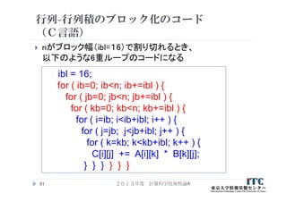 行列-行列積のブロック化のコード
（Ｃ言語）
 nがブロック幅（ibl=１6）で割り切れるとき、
以下のような6重ループのコードになる
２０１３年度 計算科学技術特論A81
ibl = 16;
for ( ib=0; ib<n; ib+=ibl ) {
for ( jb=0; jb<n; jb+=ibl ) {
for ( kb=0; kb<n; kb+=ibl ) {
for ( i=ib; i<ib+ibl; i++ ) {
for ( j=jb; j<jb+ibl; j++ ) {
for ( k=kb; k<kb+ibl; k++ ) {
C[i][j] += A[i][k] * B[k][j];
} } } } } }
 