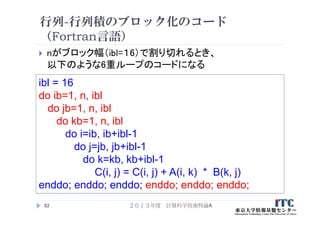 行列-行列積のブロック化のコード
（Fortran言語）
 nがブロック幅（ibl=１6）で割り切れるとき、
以下のような6重ループのコードになる
２０１３年度 計算科学技術特論A82
ibl = 16
do ib=1, n, ibl
do jb=1, n, ibl
do kb=1, n, ibl
do i=ib, ib+ibl-1
do j=jb, jb+ibl-1
do k=kb, kb+ibl-1
C(i, j) = C(i, j) + A(i, k) * B(k, j)
enddo; enddo; enddo; enddo; enddo; enddo;
 