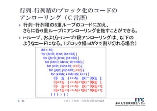 行列-行列積のブロック化のコードの
アンローリング（Ｃ言語）
 行列-行列積の6重ループのコードに加え、
さらに各６重ループにアンローリングを施すことができる。
 i-ループ、およびj-ループ2段アンローリングは、以下の
ようなコードになる。（ブロック幅iblが2で割り切れる場合）
２０１３年度 計算科学技術特論A85
ibl = 16;
for (ib=0; ib<n; ib+=ibl) {
for (jb=0; jb<n; jb+=ibl) {
for (kb=0; kb<n; kb+=ibl) {
for (i=ib; i<ib+ibl; i+=2) {
for (j=jb; j<jb+ibl; j+=2) {
for (k=kb; k<kb+ibl; k++) {
C[i ][j ] += A[i ][k] * B[k][j ];
C[i+1][j ] += A[i+1][k] * B[k][j ];
C[i ][j+1] += A[i ][k] * B[k][j+1];
C[i+1][j+1] += A[i+1][k] * B[k][j+1];
} } } } } }
 