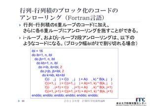 行列-行列積のブロック化のコードの
アンローリング（Fortran言語）
 行列-行列積の6重ループのコードに加え、
さらに各６重ループにアンローリングを施すことができる。
 i-ループ、およびj-ループ2段アンローリングは、以下の
ようなコードになる。（ブロック幅iblが2で割り切れる場合）
２０１３年度 計算科学技術特論A86
ibl = 16
do ib=1, n, ibl
do jb=1, n, ibl
do kb=1, n, ibl
do i=ib, ib+ibl, 2
do j=jb, jb+ibl, 2
do k=kb, kb+ibl
C(i , j ) = C(i , j ) + A(i , k) * B(k, j )
C(i+1, j ) = C(i+1, j ) + A(i+1, k) * B(k, j )
C(i , j+1) = C(i , j+1) + A(i , k) * B(k, j+1)
C(i+1, j+1) = C(i+1, j+1) + A(i+1, k) * B(k, j+1)
enddo; enddo; enddo; enddo; enddo; enddo;
 