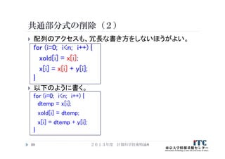 共通部分式の削除（２）
 配列のアクセスも、冗長な書き方をしないほうがよい。
for (i=0; i<n; i++) {
xold[i] = x[i];
x[i] = x[i] + y[i];
}
 以下のように書く。
for (i=0; i<n; i++) {
dtemp = x[i];
xold[i] = dtemp;
x[i] = dtemp + y[i];
}
２０１３年度 計算科学技術特論A89
 