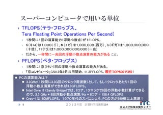 スーパーコンピュータで用いる単位
 TFLOPS（テラ・フロップス、
Tera Floating Point Operations Per Second）
 １秒間に１回の演算能力（浮動小数点）が１FLOPS。
 K（キロ）は１,０００（千）、M（メガ）は１,０００,０００（百万）、G（ギガ）は１,０００,０００,０００
（十億）、T（テラ）は１,０００,０００,０００,０００（一兆）
 だから、一秒間に一兆回の浮動小数点演算の能力がある こと。
 PFLOPS（ぺタ・フロップス）
 １秒間に１京（けい）回の浮動小数点演算の能力がある。
 「京コンピュータ」（2012年9月共用開始、11.2PFLOPS、現在TOP500で3位）
２０１３年度 計算科学技術特論A9
 PCの演算能力は？
 3.3GHｚ（１秒間に3.3G回のクロック周波数）として、もし１クロックあたり１回の
浮動小数点演算ができれば3.3GFLOPS。
 Intel Core i7 (Sandy Bridge)では、6コア、1クロックで8回の浮動小数計算ができる
ので、3.3 GHz * 8回浮動小数点演算/Hz * 6コア = 158.4 GFLOPS
 Cray-1は160MFLOPS。 １９７０年代のスパコンより、PCの方が990倍以上高速！
 