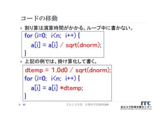 コードの移動
 割り算は演算時間がかかる。ループ中に書かない。
for (i=0; i<n; i++) {
a[i] = a[i] / sqrt(dnorm);
}
 上記の例では、掛け算化して書く。
dtemp = １.0d0 / sqrt(dnorm);
for (i=0; i<n; i++) {
a[i] = a[i] *dtemp;
}
２０１３年度 計算科学技術特論A90
 