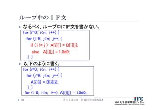 ループ中のＩＦ文
 なるべく、ループ中にＩＦ文を書かない。
for (i=0; i<n; i++) {
for (j=0; j<n; j++) {
if ( i != j ) A[i][j] = B[i][j];
else A[i][j] = 1.0d0;
} }
 以下のように書く。
for (i=0; i<n; i++) {
for (j=0; j<n; j++) {
A[i][j] = B[i][j];
} }
for (i=0; i<n; i++) A[i][j] = 1.0d0;
２０１３年度 計算科学技術特論A91
 