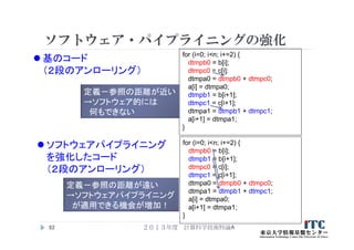 ソフトウェア・パイプライニングの強化
２０１３年度 計算科学技術特論A92
for (i=0; i<n; i+=2) {
dtmpb0 = b[i];
dtmpc0 = c[i];
dtmpa0 = dtmpb0 + dtmpc0;
a[i] = dtmpa0;
dtmpb1 = b[i+1];
dtmpc1 = c[i+1];
dtmpa1 = dtmpb1 + dtmpc1;
a[i+1] = dtmpa1;
}
for (i=0; i<n; i+=2) {
dtmpb0 = b[i];
dtmpb1 = b[i+1];
dtmpc0 = c[i];
dtmpc1 = c[i+1];
dtmpa0 = dtmpb0 + dtmpc0;
dtmpa1 = dtmpb1 + dtmpc1;
a[i] = dtmpa0;
a[i+1] = dtmpa1;
}
 基のコード
（２段のアンローリング）
 ソフトウェアパイプライニング
を強化したコード
（２段のアンローリング）
定義－参照の距離が近い
→ソフトウェア的には
何もできない
定義－参照の距離が遠い
→ソフトウェアパイプライニング
が適用できる機会が増加！
 