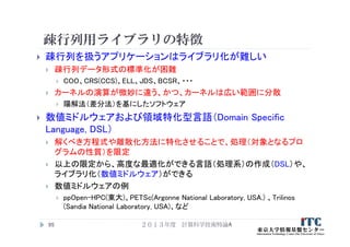 疎行列用ライブラリの特徴
 疎行列を扱うアプリケーションはライブラリ化が難しい
 疎行列データ形式の標準化が困難
 COO、CRS(CCS)、ELL、JDS、BCSR、・・・
 カーネルの演算が微妙に違う、かつ、カーネルは広い範囲に分散
 陽解法（差分法）を基にしたソフトウェア
 数値ミドルウェアおよび領域特化型言語（Domain Specific
Language, DSL）
 解くべき方程式や離散化方法に特化させることで、処理（対象となるプロ
グラムの性質）を限定
 以上の限定から、高度な最適化ができる言語（処理系）の作成（DSL）や、
ライブラリ化（数値ミドルウェア）ができる
 数値ミドルウェアの例
 ppOpen-HPC(東大)、PETSc(Argonne National Laboratory, USA.) 、Trilinos
(Sandia National Laboratory, USA)、など
２０１３年度 計算科学技術特論A95
 