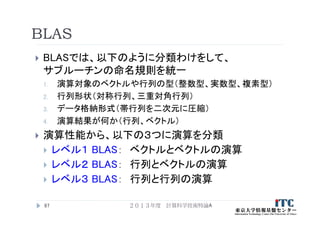 BLAS
 BLASでは、以下のように分類わけをして、
サブルーチンの命名規則を統一
1. 演算対象のベクトルや行列の型（整数型、実数型、複素型）
2. 行列形状（対称行列、三重対角行列）
3. データ格納形式（帯行列を二次元に圧縮）
4. 演算結果が何か（行列、ベクトル）
 演算性能から、以下の３つに演算を分類
 レベル１ BLAS： ベクトルとベクトルの演算
 レベル２ BLAS： 行列とベクトルの演算
 レベル３ BLAS： 行列と行列の演算
97 ２０１３年度 計算科学技術特論A
 