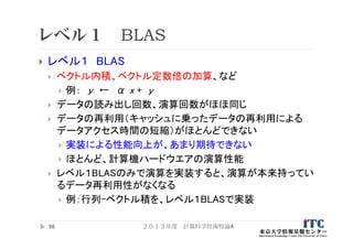レベル１ BLAS
 レベル１ BLAS
 ベクトル内積、ベクトル定数倍の加算、など
 例： y ← α x + y
 データの読み出し回数、演算回数がほほ同じ
 データの再利用（キャッシュに乗ったデータの再利用による
データアクセス時間の短縮）がほとんどできない
 実装による性能向上が、あまり期待できない
 ほとんど、計算機ハードウエアの演算性能
 レベル１BLASのみで演算を実装すると、演算が本来持ってい
るデータ再利用性がなくなる
 例：行列-ベクトル積を、レベル１BLASで実装
98 ２０１３年度 計算科学技術特論A
 