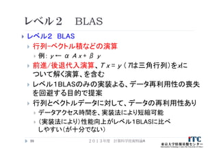 レベル２ BLAS
 レベル２ BLAS
 行列-ベクトル積などの演算
 例： y ← α A x + β y
 前進/後退代入演算、T x = y （Tは三角行列）をxに
ついて解く演算、を含む
 レベル１BLASのみの実装よる、データ再利用性の喪失
を回避する目的で提案
 行列とベクトルデータに対して、データの再利用性あり
 データアクセス時間を、実装法により短縮可能
 （実装法により）性能向上がレベル１BLASに比べ
しやすい（が十分でない）
99 ２０１３年度 計算科学技術特論A
 