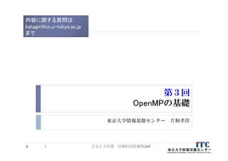 第３回
OpenMPの基礎
東京大学情報基盤センター 片桐孝洋
２０１３年度 計算科学技術特論A1
内容に関する質問は
katagiri@cc.u-tokyo.ac.jp
まで
 