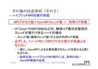 その他の注意事項（その２）
 ハイブリッドMPIの実行形態
 HT（Intel）やSMT(IBM)などの、物理コア数の定数倍の
スレッドが実行できるハードの場合
 スレッド数（論理スレッド数）が上記の利用コア総数
 必ずしも、１ノード内に１MPIプロセス実行が高速とは
ならない
 一般に、OpenMPによる台数効果が8スレッドを超えると悪く
なるため。
効率の良いハイブリッドMPI実行には、効率の良い
OpenMP実装が必須
２０１３年度 計算科学技術特論A29
MPIプロセス数＋OpenMPスレッド数 <= 利用コア総数
 