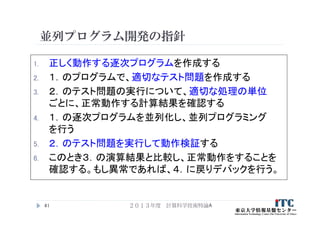 並列プログラム開発の指針
1. 正しく動作する逐次プログラムを作成する
2. １．のプログラムで、適切なテスト問題を作成する
3. ２．のテスト問題の実行について、適切な処理の単位
ごとに、正常動作する計算結果を確認する
4. １．の逐次プログラムを並列化し、並列プログラミング
を行う
5. ２．のテスト問題を実行して動作検証する
6. このとき３．の演算結果と比較し、正常動作をすることを
確認する。もし異常であれば、４．に戻りデバックを行う。
２０１３年度 計算科学技術特論A41
 