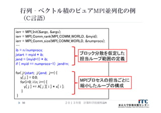 行列‐ベクトル積のピュアMPI並列化の例
（C言語）
２０１３年度 計算科学技術特論A50
ierr = MPI_Init(&argc, &argv);
ierr = MPI_Comm_rank(MPI_COMM_WORLD, &myid);
ierr = MPI_Comm_size(MPI_COMM_WORLD, &numprocs);
…
ib = n/numprocs;
jstart = myid * ib;
jend = (myid+1) * ib;
if ( myid == numprocs-1) jend=n;
for( j=jstart; j<jend; j++) {
y[ j ] = 0.0;
for(i=0; i<n; i++) {
y[ j ] += A[ j ][ i ] * x[ i ];
}
}
ブロック分散を仮定した
担当ループ範囲の定義
MPIプロセスの担当ごとに
縮小したループの構成
 