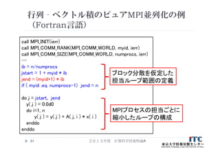 行列‐ベクトル積のピュアMPI並列化の例
（Fortran言語）
２０１３年度 計算科学技術特論A51
call MPI_INIT(ierr)
call MPI_COMM_RANK(MPI_COMM_WORLD, myid, ierr)
call MPI_COMM_SIZE(MPI_COMM_WORLD, numprocs, ierr)
…
ib = n/numprocs
jstart = 1 + myid * ib
jend = (myid+1) * ib
if ( myid .eq. numprocs-1) jend = n
do j = jstart, jend
y( j ) = 0.0d0
do i=1, n
y( j ) = y( j ) + A( j, i ) * x( i )
enddo
enddo
ブロック分散を仮定した
担当ループ範囲の定義
MPIプロセスの担当ごとに
縮小したループの構成
 
