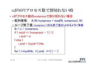 nがMPIプロセス数で割切れない時
 nがプロセス数のnumprocsで割り切れない場合
 配列確保： A（N/numprocs + mod(N, numprocs), N）
 ループ終了値：numprocs-1のみ終了値がnとなるように実装
ib = n / numprocs;
if ( myid == (numprocs - １) ) {
i_end = n;
} else {
i_end = (myid+１)*ib;
}
for ( i=myid*ib; i<i_end; i++) { … }
２０１３年度 計算科学技術特論A52
 