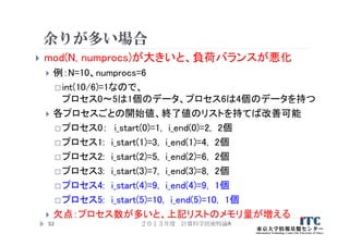 余りが多い場合
 mod(N, numprocs)が大きいと、負荷バランスが悪化
 例：N=10、numprocs=6
 int(10/6)=1なので、
プロセス0～5は1個のデータ、プロセス6は4個のデータを持つ
 各プロセスごとの開始値、終了値のリストを持てば改善可能
 プロセス0： i_start(0)=1, i_end(0)=2, 2個
 プロセス1: i_start(1)=3, i_end(1)=4, 2個
 プロセス2: i_start(2)=5, i_end(2)=6, 2個
 プロセス3: i_start(3)=7, i_end(3)=8, 2個
 プロセス4: i_start(4)=9, i_end(4)=9, 1個
 プロセス5: i_start(5)=10, i_end(5)=10, 1個
 欠点：プロセス数が多いと、上記リストのメモリ量が増える
２０１３年度 計算科学技術特論A53
 