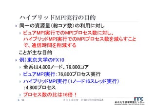 ハイブリッドMPI実行の目的
 同一の資源量（総コア数）の利用に対し
 ピュアMPI実行でのMPIプロセス数に対し、
ハイブリッドMPI実行でのMPIプロセス数を減らすこと
で、通信時間を削減する
ことが主な目的
 例）東京大学のFX10
 全系は4,800ノード、76,800コア
 ピュアMPI実行：76,800プロセス実行
 ハイブリッドMPI実行（1ノード16スレッド実行）
：4,800プロセス
 プロセス数の比は16倍！
２０１３年度 計算科学技術特論A56
 