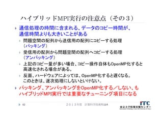 ハイブリッドMPI実行の注意点（その３）
 通信処理の時間に含まれる、データのコピー時間が、
通信時間よりも大きいことがある
 問題空間の配列から送信用の配列にコピーする処理
（パッキング）
 受信用の配列から問題空間の配列へコピーする処理
（アンパッキング）
 上記のコピー量が多い場合、コピー操作自体もOpenMP化すると
高速化される場合がある。
 反面、ハードウェアによっては、OpenMP化すると遅くなる。
このときは、逐次処理にしないといけない。
 パッキング、アンパッキングをOpenMP化する／しない、も
ハイブリッドMPI実行では重要なチューニング項目になる
２０１３年度 計算科学技術特論A62
 