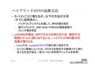 ハイブリッドMPIの起動方法
 スパコンごとに異なるが、以下の方法が主流
（すでに説明済み）。
1. バッチジョブシステムを通して、MPIの数を指定
2. 実行コマンドで、OMP_NUM_THREADS環境変数で
スレッド数を指定
 ccNUMAの場合、MPIプロセスの割り当てを、期待する
物理ソケットに割り当てないと、ハイブリッドMPI実行の
効果が無くなる
 Linuxでは、numactlコマンドで実行時に指定する
 スパコン環境によっては、プロセスを指定する物理コアに割り
当てる方法がある。（各スパコンの利用マニュアルを参考）
２０１３年度 計算科学技術特論A63
 