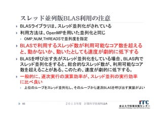 スレッド並列版BLAS利用の注意
 BLASライブラリは、スレッド並列化がされている
 利用方法は、OpenMPを用いた並列化と同じ
 OMP_NUM_THREADSで並列度を指定
 BLASで利用するスレッド数が利用可能なコア数を超える
と、動かないか、動いたとしても速度が劇的に低下する
 BLASを呼び出す先がスレッド並列化をしている場合、BLAS内で
スレッド並列化をすると、総合的なスレッド数が、利用可能なコア
数を超えることがある。このため、速度が劇的に低下する。
 一般的に、逐次実行の演算効率が、スレッド並列の実行効率
に比べ良い
 上位のループをスレッド並列化し、そのループから逐次BLASを呼び出す実装がよい
２０１３年度 計算科学技術特論A65
 