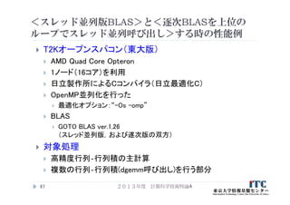 ＜スレッド並列版BLAS＞と＜逐次BLASを上位の
ループでスレッド並列呼び出し＞する時の性能例
 T2Kオープンスパコン（東大版）
 AMD Quad Core Opteron
 1ノード（16コア）を利用
 日立製作所によるCコンパイラ（日立最適化C）
 OpenMP並列化を行った
 最適化オプション：“-Os -omp”
 BLAS
 GOTO BLAS ver.1.26
（スレッド並列版，および遂次版の双方）
 対象処理
 高精度行列‐行列積の主計算
 複数の行列‐行列積(dgemm呼び出し)を行う部分
２０１３年度 計算科学技術特論A67
 
