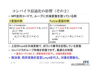 コンパイラ最適化の影響（その２）
 MPI並列コードで、ループに大域変数を使っている例
２０１３年度 計算科学技術特論A72
ib = n/numprocs;
for( j= myid * ib; j<(myid+1) * ib; j++) {
y[ j ] = 0.0;
for(i=0; i<n; i++) {
y[ j ] += A[ j ][ i ] * x[ i ];
}
}
ib = n/numprocs
do j = 1 + myid * ib, (myid+1) * ib
y( j ) = 0.0d0
do i=1, n
y( j ) = y( j ) + A( j, i ) * x( i )
enddo
enddo
C言語の例 Fortran言語の例
 上記のmyidは大域変数で、自ランク番号を記憶している変数
 コンパイラがループ特徴を把握できず、最適化を制限
 ←逐次コードに対して、演算効率が低下し、台数効果を制限
 解決策：局所変数を宣言しmyidを代入。対象を関数化。
 
