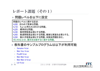 レポート課題（その１）
２０１３年度 計算科学技術特論A74
問題のレベルに関する記述：
•L00: きわめて簡単な問題。
•L10： ちょっと考えればわかる問題。
•L20： 標準的な問題。
•L30： 数時間程度必要とする問題。
•L40： 数週間程度必要とする問題。複雑な実装を必要とする。
•L50： 数か月程度必要とする問題。未解決問題を含む。
※L４０以上は、論文を出版するに値する問題。
 問題レベルを以下に設定
 教科書のサンプルプログラムは以下が利用可能
 Samples-fx.tar
 Mat-Vec-fx.tar
 PowM-fx.tar
 Mat-Mat-fx.tar
 Mat-Mat-d-fx.tar
 LU-fx.tar
 