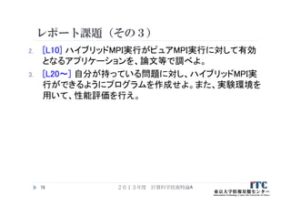 レポート課題（その３）
2. [L10] ハイブリッドMPI実行がピュアMPI実行に対して有効
となるアプリケーションを、論文等で調べよ。
3. [L20～] 自分が持っている問題に対し、ハイブリッドMPI実
行ができるようにプログラムを作成せよ。また、実験環境を
用いて、性能評価を行え。
２０１３年度 計算科学技術特論A76
 