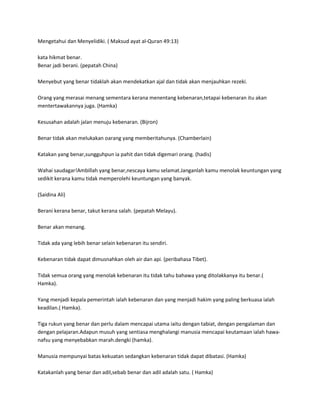 Mengetahui dan Menyelidiki. ( Maksud ayat al-Quran 49:13)

kata hikmat benar.
Benar jadi berani. (pepatah China)

Menyebut yang benar tidaklah akan mendekatkan ajal dan tidak akan menjauhkan rezeki.

Orang yang merasai menang sementara kerana menentang kebenaran,tetapai kebenaran itu akan
mentertawakannya juga. (Hamka)

Kesusahan adalah jalan menuju kebenaran. (Bijron)

Benar tidak akan melukakan oarang yang memberitahunya. (Chamberlain)

Katakan yang benar,sungguhpun ia pahit dan tidak digemari orang. (hadis)

Wahai saudagar!Ambillah yang benar,nescaya kamu selamat.Janganlah kamu menolak keuntungan yang
sedikit kerana kamu tidak memperolehi keuntungan yang banyak.

(Saidina Ali)

Berani kerana benar, takut kerana salah. (pepatah Melayu).

Benar akan menang.

Tidak ada yang lebih benar selain kebenaran itu sendiri.

Kebenaran tidak dapat dimusnahkan oleh air dan api. (peribahasa Tibet).

Tidak semua orang yang menolak kebenaran itu tidak tahu bahawa yang ditolakkanya itu benar.(
Hamka).

Yang menjadi kepala pemerintah ialah kebenaran dan yang menjadi hakim yang paling berkuasa ialah
keadilan.( Hamka).

Tiga rukun yang benar dan perlu dalam mencapai utama iaitu dengan tabiat, dengan pengalaman dan
dengan pelajaran.Adapun musuh yang sentiasa menghalangi manusia mencapai keutamaan ialah hawa-
nafsu yang menyebabkan marah.dengki (hamka).

Manusia mempunyai batas kekuatan sedangkan kebenaran tidak dapat dibatasi. (Hamka)

Katakanlah yang benar dan adil,sebab benar dan adil adalah satu. ( Hamka)
 