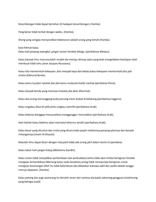 Kesombongan tidak dapat bertahan di hadapan kesombongan.( Hamka)

Yang benar tidak terikat dengan waktu. (Hamka).

Orang yang sengaja menyorokkan kebenaran adalah orang yang lemah.(Hamka).

kata hikmat kalau
Kalau kail panjang sejengkal ,jangan lautan hendak diduga. (peribahasa Melayu)

Kalau banyak ilmu manusia,lebih mudah dia menipu dirinya.Jalan yang baik mengelakkan kesilapan ialah
membuat tidak tahu.(Jean Jacques Rousseau).

Kalau kita memerintah kekayaan ,kita menjadi kaya dan bebas,kalau kekayaan memerintah,kita jadi
miskin.(Edmund Burke).

Kalau kamu tua,beri nasihat dan jika kamu muda,terimalah nasihat.(peribahsa China).

Kalau banyak benda yang manusia malukan,dia akan dihormati.

Kalau dua orang menunggang kuda,seorang mesti duduk di belakang.(peribahasa Inggeris).

Kalau engakau disuruh pilih,tentu engkau memilih.(peribahasa Arab).

Kalau bekerja dianggap menyusahkan,mengganggur merosakkan.(peribahasa Arab).

Hati-hatilah kalau lidahmu akan memukul lehermu sendiri.(peribahasa Arab).

Kalau besar yang dituntut dan mulia yang dicari,maka payah melaluinya,panjang jalannya dan banyak
rintangannya.(imam Al Ghazali).

Kalaulah ilmu dapat dicari dengan niat,pasti tidak ada orang jahil dalam dunia ini.(pendeta).

Kalau takut mati jangan hidup.(Mahatma Gandhi).

Kalau tuhan tidak menjadikan perhambaan dan perbudakan,tentu tidak akan timbul keinginan hendak
mengejar kemerdekaan.Memang kalau taida kesakitan,orang tidak mempunyai keinginan untuk
mengejar kesenangan.Oleh itu tidak keterlaluan jika dikatakan bahawa sakit dan pedih adalah tangga
menuju kejayaan. (Hamka).

Kalau petang dan pagi seseorang itu beroleh aman dan sentosa daripada sebarang gangguan,itulahorang
yang bahagia.(zaid)
 