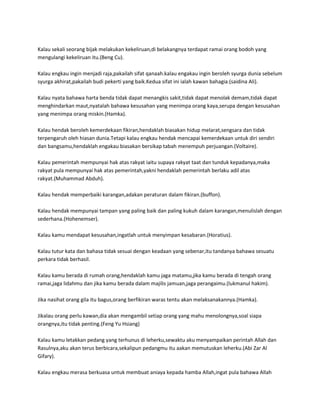 Kalau sekali seorang bijak melakukan kekeliruan,di belakangnya terdapat ramai orang bodoh yang
mengulangi kekeliruan itu.(Beng Cu).

Kalau engkau ingin menjadi raja,pakailah sifat qanaah.kalau engakau ingin beroleh syurga dunia sebelum
syurga akhirat,pakailah budi pekerti yang baik.Kedua sifat ini ialah kawan bahagia.(saidina Ali).

Kalau nyata bahawa harta benda tidak dapat menangkis sakit,tidak dapat menolak demam,tidak dapat
menghindarkan maut,nyatalah bahawa kesusahan yang menimpa orang kaya,serupa dengan kesusahan
yang menimpa orang miskin.(Hamka).

Kalau hendak beroleh kemerdekaan fikiran,hendaklah biasakan hidup melarat,sengsara dan tidak
terpengaruh oleh hiasan dunia.Tetapi kalau engkau hendak mencapai kemerdekaan untuk diri sendiri
dan bangsamu,hendaklah engakau biasakan bersikap tabah menempuh perjuangan.(Voltaire).

Kalau pemerintah mempunyai hak atas rakyat iaitu supaya rakyat taat dan tunduk kepadanya,maka
rakyat pula mempunyai hak atas pemerintah,yakni hendaklah pemerintah berlaku adil atas
rakyat.(Muhammad Abduh).

Kalau hendak memperbaiki karangan,adakan peraturan dalam fikiran.(buffon).

Kalau hendak mempunyai tampan yang paling baik dan paling kukuh dalam karangan,menulislah dengan
sederhana.(Hohenemser).

Kalau kamu mendapat kesusahan,ingatlah untuk menyimpan kesabaran.(Horatius).

Kalau tutur kata dan bahasa tidak sesuai dengan keadaan yang sebenar,itu tandanya bahawa sesuatu
perkara tidak berhasil.

Kalau kamu berada di rumah orang,hendaklah kamu jaga matamu,jika kamu berada di tengah orang
ramai,jaga lidahmu dan jika kamu berada dalam majilis jamuan,jaga perangaimu.(lukmanul hakim).

Jika nasihat orang gila itu bagus,orang berfikiran waras tentu akan melaksanakannya.(Hamka).

Jikalau orang perlu kawan,dia akan mengambil setiap orang yang mahu menolongnya,soal siapa
orangnya,itu tidak penting.(Feng Yu Hsiang)

Kalau kamu letakkan pedang yang terhunus di leherku,sewaktu aku menyampaikan perintah Allah dan
Rasulnya,aku akan terus berbicara,sekalipun pedangmu itu aakan memutuskan leherku.(Abi Zar Al
Gifary).

Kalau engkau merasa berkuasa untuk membuat aniaya kepada hamba Allah,ingat pula bahawa Allah
 