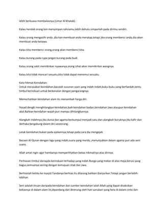 lebih berkuasa membalasnya.(Umar Al Khatab).

Kalau hendak orang lain menyimpan rahsiamu,lebih dahulu simpanlah pada dirimu sendiri.

Kalau orang mengasihi anda ,dia kan membuat anda meratap,tetapi jika orang membenci anda,dia akan
membuat anda ketawa.

Kalau kita membenci orang,orang akan membenci kita.

Kalau kurang pada rupa jangan kurang pada budi.

Kalau orang sakit memikirkan nyawanya,orang sihat akan memikirkan wangnya.

Kalau kita tidak mencari sesuatu,kita tidak dapat menemui sesuatu.

Kata hikmat Keindahan.
Untuk merasakan keindahan,bacalah susunan syair yang indah-indah,buku-buku yang berfaedah,tentu
timbul kerinduan untuk berkenalan dengan pengarangnya.

Memerhatikan keindahan alam itu menambah harga diri.

Hasad dengki menghilangkan keindahan,baik keindahan badan,keindahan jiwa ataupun keindahan
akal.Bahkan keindahan wajah pun mampu dihilangkannya.

Alangkah indahnya jika dunia dan agama berkumpul menjadi satu dan alangkah buruknya jika kafir dan
derhaka bergabung dalam diri seseorang.

Letak keindahan bukan pada ejekannya,tetapi pada cara dia mengejek.

Bacaan Al-Quran dengan lagu yang indah,suara yang merdu ,menunjukkan dalam agama pun ada seni
suara.

Allah amat ingin agar hambanya memperlihatkan bekas nikmatnya atas dirinya.

Perhiasan timbul dariapda kerinduan terhadap yang indah.Bunga yang mekar di atas meja,kerusi yang
bagus,semuanya seiring dengan kemajuan otak dan jiwa.

Berhiaslah ketika ke masjid.Tandanya berhias itu dilarang bahkan dianjurkan.Tetapi jangan berlebih-
lebihan.

Seni adalah tiruan daripada keindahan dan sumber keindahan ialah Allah yang dapat disaksikan
bekasnya di dalam alam ini,dipandang dan direnung oleh hati sanubari yang fana di dalam cinta dan
 