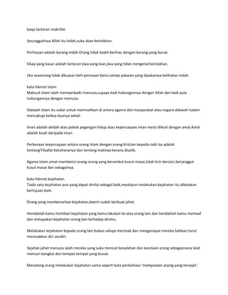 baqa lantaran makrifat.

Sesungguhnya Allah itu indah,suka akan keindahan.

Perhiasan adalah barang indah.Orang tidak boleh berhias dengan barang yang buruk.

Sikap yang kasar adalah lantaran jiwa yang ksar,jiwa yang tidak mengenal keindahan.

Jika seseorang tidak dikuasai oleh perasaan benci,setiap pakaian yang dipakainya kelihatan indah.

kata hikmat Islam.
Maksud Islam ialah memperbaiki manusia,supaya baik hubungannya dengan Allah dan baik pula
hubungannya dengan manusia.

Dakwah Islam itu sukar untuk memisahkan di antara agama dan masyarakat atau negara.dakwah Isalam
mencakupi kedua-duanya sekali.

Iman adalah akidah atau pokok pegangan hidup atau kepercayaan.Iman mesti diikuti dengan amal.Amal
adalah buah daripada iman.

Perbezaan kepercayaan antara orang Islam dengan orang Kristian kepada nabi Isa adalah
tentang’Filsafat Ketuhananya dan tentang matinya kerana disalib.

Agama Islam amat membenci orang-orang yang berambut kusut masai,tidak licin bersisir,berjanggut
kusut masai dan sebagainya.

Kata hikmat kejahatan.
Tiada satu kejahatan pun yang dapat dinilai sebagai baik,meskipun melakukan kejahatan itu dikatakan
bertujuan baik.

Orang yang membenarkan kejahatan,beerti sudah berbuat jahat.

Hendaklah kamu hentikan kejahatan yang kamu lakukan ke atas orang lain dan hendaklah kamu memaaf
dan melupakan kejahatan orang lain terhadap dirimu.

Melakukan kejahatan kepada orang lain bukan sahaja merosak dan menganiayai mereka bahkan turut
merosakkan diri sendiri.

Sejahat-jahat manusia ialah mereka yang suka mencari kesalahan dan kecelaan orang sebagaimana lalat
mencari bangkai dari tempat-tempat yang busuk.

Menolong orang melakukan kejahatan sama seperti kata peribahasa ‘melepaskan anjing yang tersepit.’
 