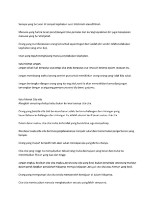 Sesiapa yang berjalan di tempat kejahatan pasti ditohmah atau difitnah.

Manusia yang hanya besar perut,banyak tidur,pemalas dan kurang keyakinan diri juga merupakan
manusia yang bersifat jahat.

Orang yang membinasakan orang lain untuk kepentingan dan faedah diri sendiri telah melakukan
kejahatan yang amat keji.

Iman yang teguh menghalang manusia melakukan kejahatan.

Kata hikmat jangan.
Jangan sekali-kali berputus-asa,tetapi jika anda berputus-asa teruslah bekerja dalam keadaan itu.

Jangan membuang waktu barang seminit pun untuk memikirkan orang-orang yang tidak kita sukai.

Jangan bertengkar dengan orang yang kurang akal,nanti ia akan menyakitkan kamu dan jangan
bertengkar dengan orang yang penyantun,nanti dia benci padamu.



Kata hikmat Cita-cita
Alangkah sempitnya hidup kalau bukan kerana luasnya cita-cita.

Orang yang bercita-cita dab berazam besar,selalu bertemu halangan dan rintangan yang
besar.Kebesaran halangan dan rintangan itu adalah ukuran kecil besar suatau cita-cita.

Dalam dasar suatau cita-cita mulia, kehendak yang buruk bisa juga menyelinap.

Bila dasar suatu cita-cita bermula,perjalanananya menjadi sukar dan memerlukan pengorbanan yang
banyak.

Orang yang mudah bersedih hati akan sukar mencapai apa yang dicita-citanya.

Cita-cita yang tinggi itu menyuburkan tabiat yang mulia dan tujuan yang besar dan mulia itu
menimbulkan fikiran yang luas dan tinggi.

Jangan engkau kecilkan cita-cita engkau,kerana cita-cita yang kecil bukan penyebab seseorang mundur
dalam gerak langkah perjalanan hidupnya menuju kejayaan ,kecuali cita-cita atau hemah yang kecil.

Orang yang mempunyai cita-cita selalu memperoleh kemajuan di dalam hidupnya.

Cita-cita membuatkan manusia mengharapkan sesuatu yang lebih sempurna.
 