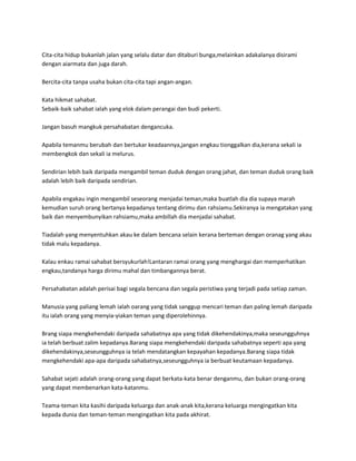 Cita-cita hidup bukanlah jalan yang selalu datar dan ditaburi bunga,melainkan adakalanya disirami
dengan aiarmata dan juga darah.

Bercita-cita tanpa usaha bukan cita-cita tapi angan-angan.

Kata hikmat sahabat.
Sebaik-baik sahabat ialah yang elok dalam perangai dan budi pekerti.

Jangan basuh mangkuk persahabatan dengancuka.

Apabila temanmu berubah dan bertukar keadaannya,jangan engkau tionggalkan dia,kerana sekali ia
membengkok dan sekali ia melurus.

Sendirian lebih baik daripada mengambil teman duduk dengan orang jahat, dan teman duduk orang baik
adalah lebih baik daripada sendirian.

Apabila engakau ingin mengambil seseorang menjadai teman,maka buatlah dia dia supaya marah
kemudian suruh orang bertanya kepadanya tentang dirimu dan rahsiamu.Sekiranya ia mengatakan yang
baik dan menyembunyikan rahsiamu,maka ambillah dia menjadai sahabat.

Tiadalah yang menyentuhkan akau ke dalam bencana selain kerana berteman dengan oranag yang akau
tidak malu kepadanya.

Kalau enkau ramai sahabat bersyukurlah!Lantaran ramai orang yang menghargai dan memperhatikan
engkau,tandanya harga dirimu mahal dan timbangannya berat.

Persahabatan adalah perisai bagi segala bencana dan segala peristiwa yang terjadi pada setiap zaman.

Manusia yang paliang lemah ialah oarang yang tidak sanggup mencari teman dan paling lemah daripada
itu ialah orang yang menyia-yiakan teman yang diperolehinnya.

Brang siapa mengkehendaki daripada sahabatnya apa yang tidak dikehendakinya,maka seseungguhnya
ia telah berbuat zalim kepadanya.Barang siapa mengkehendaki daripada sahabatnya seperti apa yang
dikehendakinya,seseungguhnya ia telah mendatangkan kepayahan kepadanya.Barang siapa tidak
mengkehendaki apa-apa daripada sahabatnya,seseungguhnya ia berbuat keutamaan kepadanya.

Sahabat sejati adalah orang-orang yang dapat berkata-kata benar denganmu, dan bukan orang-orang
yang dapat membenarkan kata-katanmu.

Teama-teman kita kasihi daripada keluarga dan anak-anak kita,kerana keluarga mengingatkan kita
kepada dunia dan teman-teman mengingatkan kita pada akhirat.
 