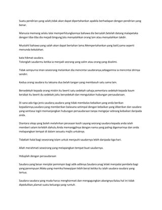 Suatu pendirian yang salah,tidak akan dapat dipertahankan apabila berhadapan dengan pendirian yang
benar.

Manusia memang selalu lalai memperhitungkannya bahawa dia bersalah.Setelah datang malapetaka
dengan tiba-tiba dia mejadi bingung,lalu menyalahkan orang lain atau menyalahkan takdir.

Mustahil bahawa yang salah akan dapat bertahan lama.Mempertahankan yang batil,sama seperti
menunda kekalahan.

kata hikmat saudara.
Tolonglah saudarmu ketika ia menjadi seorang yang zalim atau orang yang dizalimi.

Tidak sempurna iman seseorang melainkan dia mencintai saudaranya,sebagaimna ia mencintai dirinya
sendiri.

Kedua orang saudara itu laksana dua belah tangan yang membasuh satu sama lain.

Bersedekah kepada orang miskin itu beerti satu sedekah sahaja,sementara sedekah kepada kaum
kerabat itu beerti du sedekah,iaitu bersedekah dan mengutakan hubungan persaudaraan.

Di sana ada tiga jenis saudara,saudara yang tidak membalas kebaikan yang anda berikan
kepadannya,saudara yang memberikan balasana setimpal dengan kebaikan yang diberikan dan saudara
yang sentiasa ingin memanjangkan hubungan persaudaraan tanpa mengejar sebrang kebaikan daripada
anda.

Diantara sikap yang boleh melahirkan perasaan kasih sayang seorang saudara kepada anda ialah
memberi salam terlebih dahulu.Anda memanggilnya dengan nama yang paling digemarinya dan anda
melapangkan tempat di dalam sesuatu majlis untuknya.

Tidaklah halal bagi seseorang Islam untuk menjauhi saudarnya lebih daripada tiga hari.

Allah merahmati seseorang yang melapangkan tempat buat saudarnya.

Hiduplah dengan persaudaraan

Saudara yang besar menjdai pemimpin bagi adik-adiknya.Saudara ynag lelaki menjadai pembela bagi
yang perempuan.Maka yang memikul kewajipan lebih berat ketika itu ialah saudara-saudara yang
tertua.

Saudara-saudara yang muda harus menghormati dan mengagungkan abangnya.Kalau hal ini tidak
dipedulikan,alamat suatu keluarga yang runtuh.
 
