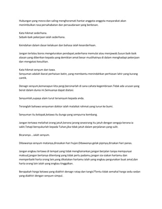 Hubungan yang mesra dan saling menghoramati hantar anggota-anggota masyarakat akan
menimbulkan rasa persahabatan dan persaudaraan yang berkesan.

Kata hikmat sederhana.
Sebaik-baik pekerjaan ialah sederhana.

Keindahan dalam dasar kelakuan dan bahasa ialah keserderhaan.

Jangan terlalau boros mengelurakan pendapat,sederhana memulai atau menjawab.Susun baik-baik
alasan yang diberikan kepada yang demikian amat besar muslihatnya di dalam menghadapi pekerjaan
dan mengatasi kesulitan.

Kata hikmat senyum dan tawa.
Senyuman adalah ibarat perhaisan batin, yang membantu menindahkan perhiasan lahir yang kurang
cantik.

Denagn senyum,kemanapun kita pergi,bersinarlah di sana cahata kegembiraan.Tidak ada urusan yang
berat dalam dunia ini.Semuanya dapat diatasi.

Senyumlah,supaya alam turut tersenyum kepada anda.

Teranglah bahawa senyuman doktor ialah malaikat rahmat yang turun ke bumi.

Senyuman itu kelopak,ketawa itu bunga yang sempurna kembang.

Jangan tertawa melaihat orang jatuh,kerana jarang seseorang itu jatuh dengan sengaja kerana ia
sakit.Tetapi bersyukurlah kepada Tuhan,jika tidak jatuh dalam perjalanan yang sulit.

Bicaranya ...ialah senyum.

Dibawanya senyum matanya,dirasakan hari hujan.Dibawanya gelak pipinya,dirsakan hari panas.

Jangan engkau tertawa di tempat yang tidak menghairankan,jangan berjalan tanpa mempunyai
maksud,jangan bertanya ditentang yang tidak perlu padamu,jangan sia-siakan hartamu dan
memperbaiki harta orang lain,yang dikatakan hartamu ialah yang engkau pergunakan buat amal,dan
harta orang lain ialah yang engkau tinggalkan.

Berapakah harga ketawa yang diakhiri denagn ratap dan tangis?Tentu tidak semahal harga sedu-sedan
yang diakhiri dengan senyum-simpul.
 