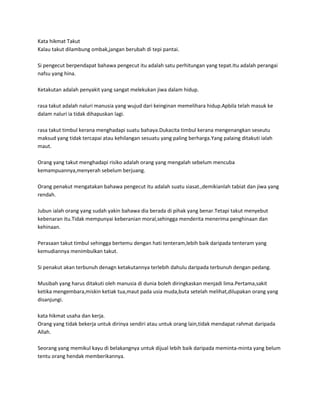 Kata hikmat Takut
Kalau takut dilambung ombak,jangan berubah di tepi pantai.

Si pengecut berpendapat bahawa pengecut itu adalah satu perhitungan yang tepat.Itu adalah perangai
nafsu yang hina.

Ketakutan adalah penyakit yang sangat melekukan jiwa dalam hidup.

rasa takut adalah naluri manusia yang wujud dari keinginan memelihara hidup.Apbila telah masuk ke
dalam naluri ia tidak dihapuskan lagi.

rasa takut timbul kerana menghadapi suatu bahaya.Dukacita timbul kerana mengenangkan seseutu
maksud yang tidak tercapai atau kehilangan sesuatu yang paling berharga.Yang palaing ditakuti ialah
maut.

Orang yang takut menghadapi risiko adalah orang yang mengalah sebelum mencuba
kemampuannya,menyerah sebelum berjuang.

Orang penakut mengatakan bahawa pengecut itu adalah suatu siasat.,demikianlah tabiat dan jiwa yang
rendah.

Jubun ialah orang yang sudah yakin bahawa dia berada di pihak yang benar.Tetapi takut menyebut
kebenaran itu.Tidak mempunyai keberanian moral,sehingga menderita menerima penghinaan dan
kehinaan.

Perasaan takut timbul sehingga bertemu dengan hati tenteram,lebih baik daripada tenteram yang
kemudiannya menimbulkan takut.

Si penakut akan terbunuh denagn ketakutannya terlebih dahulu daripada terbunuh dengan pedang.

Musibah yang harus ditakuti oleh manusia di dunia boleh diringkaskan menjadi lima.Pertama,sakit
ketika mengembara,miskin ketiak tua,maut pada usia muda,buta setelah melihat,dilupakan orang yang
disanjungi.

kata hikmat usaha dan kerja.
Orang yang tidak bekerja untuk dirinya sendiri atau untuk orang lain,tidak mendapat rahmat daripada
Allah.

Seorang yang memikul kayu di belakangnya untuk dijual lebih baik daripada meminta-minta yang belum
tentu orang hendak memberikannya.
 